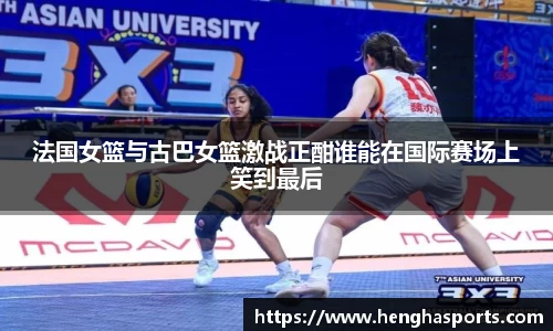 法国女篮与古巴女篮激战正酣谁能在国际赛场上笑到最后